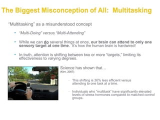 “Multitasking” as a misunderstood concept
   “Multi-Doing” versus “Multi-Attending”

   While we can do several things at once, our brain can attend to only one
    sensory target at one time. It’s how the human brain is hardwired!

   In truth, attention is shifting between two or more “targets,” limiting its
     effectiveness to varying degrees.

                             Science has shown that…
                             (Kirn, 2007)


                                   – This shifting is 30% less efficient versus
                                     attending to one task at a time.

                                   – Individuals who “multitask” have significantly elevated
                                     levels of stress hormones compared to matched control
                                     groups.
 