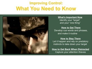 What’s Important Now
      Identify your “target”
       and your “one thing”

       How to Get There
 Develop cue words and phrases,
    and make it routine

         How to Stay There
Let it happen and rely on predatory
 instincts to take down your target

How to Get Back When Distracted
  Capture your attention thieves
 