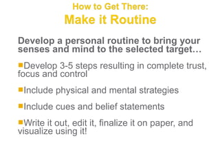 Develop a personal routine to bring your
senses and mind to the selected target…
Develop  3-5 steps resulting in complete trust,
focus and control
Include   physical and mental strategies
Include   cues and belief statements
Write  it out, edit it, finalize it on paper, and
visualize using it!
 