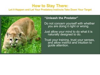 “Unleash the Predator”
Do not concern yourself with whether
  you are doing it right or wrong.
Just allow your mind to do what it is
  naturally designed to do.
Trust your training, trust your senses,
  and allow instinct and intuition to
  guide attention.
 