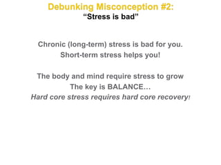 Chronic (long-term) stress is bad for you.
       Short-term stress helps you!

 The body and mind require stress to grow
           The key is BALANCE…
Hard core stress requires hard core recovery!
 