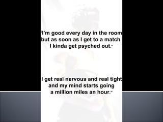 “I’m good every day in the room,
 but as soon as I get to a match
    I kinda get psyched out.”




“I   get real nervous and real tight
      and my mind starts going
       a million miles an hour.”
 
