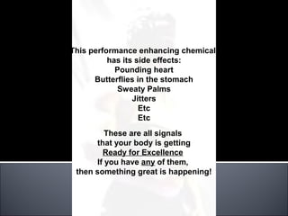 This performance enhancing chemical
          has its side effects:
            Pounding heart
      Butterflies in the stomach
            Sweaty Palms
                 Jitters
                   Etc
                   Etc
          These are all signals
      that your body is getting
         Ready for Excellence
       If you have any of them,
 then something great is happening!
 