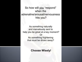 So how will you “respond”
           when the
adrenaline/arousal/nervousness
            hits you?


       As something naturally
       and marvelously sent to
 help you be great at a key moment?
                 Or
      As something frightening
     that must be driven away?



        Choose Wisely!
 