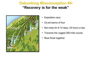 • Expedition race

• Co-ed teams of four

• Non-stop for 6-12 days, 24 hours a day

• Traverse the rugged 300-mile course

• Must finish together
 
