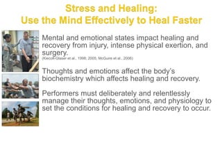 Mental and emotional states impact healing and
recovery from injury, intense physical exertion, and
surgery.
(Kiecolt-Glaser et al., 1998; 2005; McGuire et al., 2006)


Thoughts and emotions affect the body’s
biochemistry which affects healing and recovery.

Performers must deliberately and relentlessly
manage their thoughts, emotions, and physiology to
set the conditions for healing and recovery to occur.
 