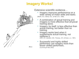 Extensive scientific evidence…
   Imagery improves performance on a
      wide variety of motor skills and tasks.
  (Martin, K.A., Moritz, S.E., & Hall, C.R., 1999).

   A combination of actual training and
    imagery is more effective than physical
    training alone.
   Imagery, by itself, is less effective than
    actual training, but better than no
    training.
   Imagery works best when it
    supplements actual training, not
    replaces it.
      (Hird, J.S., Landers, S.M., Thomas, J.R., & Horan, J.J., 1991)

   Successful and highly skilled
      performers use imagery more than
      lesser skilled performers.
      (Cumming & Hall, 2002)
 
