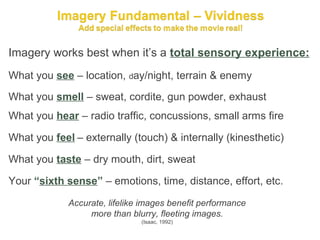 Imagery works best when it’s a total sensory experience:
What you see – location, day/night, terrain & enemy
What you smell – sweat, cordite, gun powder, exhaust
What you hear – radio traffic, concussions, small arms fire

What you feel – externally (touch) & internally (kinesthetic)

What you taste – dry mouth, dirt, sweat

Your “sixth sense” – emotions, time, distance, effort, etc.

             Accurate, lifelike images benefit performance
                  more than blurry, fleeting images.
                               (Isaac, 1992)
 
