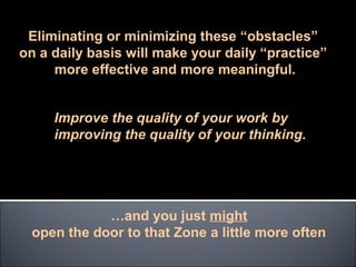 Eliminating or minimizing these “obstacles”
on a daily basis will make your daily “practice”
     more effective and more meaningful.


     Improve the quality of your work by
     improving the quality of your thinking.




            …and you just might
 open the door to that Zone a little more often
 