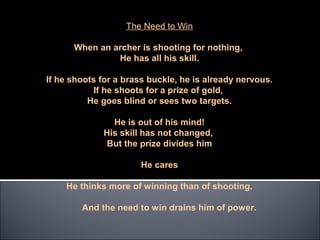 The Need to Win

      When an archer is shooting for nothing,
               He has all his skill.

If he shoots for a brass buckle, he is already nervous.
           If he shoots for a prize of gold,
          He goes blind or sees two targets.

               He is out of his mind!
             His skill has not changed,
              But the prize divides him

                       He cares

    He thinks more of winning than of shooting.

        And the need to win drains him of power.
 