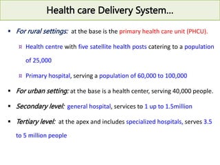 Health care Delivery System…
 For rural settings: at the base is the primary health care unit (PHCU).
¤ Health centre with five satellite health posts catering to a population
of 25,000
¤ Primary hospital, serving a population of 60,000 to 100,000
 For urban setting: at the base is a health center, serving 40,000 people.
 Secondary level: general hospital, services to 1 up to 1.5million
 Tertiary level: at the apex and includes specialized hospitals, serves 3.5
to 5 million people
 