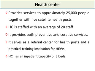 Health center
◊Provides services to approximately 25,000 people
together with five satellite health posts.
◊HC is staffed with an average of 20 staff.
◊It provides both preventive and curative services.
◊It serves as a referral center for health posts and a
practical training institution for HEWs.
◊HC has an inpatient capacity of 5 beds.
 