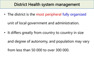 District Health system management
• The district is the most peripheral fully organized
unit of local government and administration.
• It differs greatly from country to country in size
and degree of autonomy, and population may vary
from less than 50 000 to over 300 000.
 