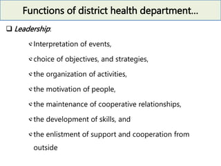 Functions of district health department…
 Leadership:
Interpretation of events,
choice of objectives, and strategies,
the organization of activities,
the motivation of people,
the maintenance of cooperative relationships,
the development of skills, and
the enlistment of support and cooperation from
outside
 