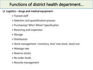 Functions of district health department…
 Logistics – drugs and medical equipment :
Trained staff
Selection and quantification process
Purchasing? Who? When? Specification
Receiving and inspection
Storage
Distribution
Stock management –inventory, min/ max stock, stock-out
Wastage rate
Reserve stocks
Re-order levels
Records management
 