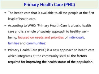Primary Health Care (PHC)
 The health care that is available to all the people at the first
level of health care.
 According to WHO, ‘Primary Health Care is a basic health
care and is a whole of society approach to healthy well-
being, focused on needs and priorities of individuals,
families and communities.’
 Primary Health Care (PHC) is a new approach to health care
which integrates at the community level all the factors
required for improving the health status of the population.
 