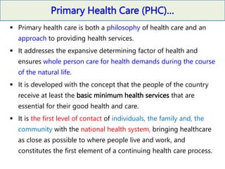 Primary Health Care (PHC)…
 Primary health care is both a philosophy of health care and an
approach to providing health services.
 It addresses the expansive determining factor of health and
ensures whole person care for health demands during the course
of the natural life.
 It is developed with the concept that the people of the country
receive at least the basic minimum health services that are
essential for their good health and care.
 It is the first level of contact of individuals, the family and, the
community with the national health system, bringing healthcare
as close as possible to where people live and work, and
constitutes the first element of a continuing health care process.
 