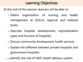 Learning Objectives
At the end of this session, learners will be able to:
» Define organization of nursing and health
management at district, regional and national
levels.
» Describe hospital development, regionalization
types and function of hospitals.
» Discuss community development health services
» Explain the different between private hospitals and
government hospitals.
» Identify the role of NGO health delivery system. 3
11/12/2023
 