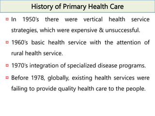 History of Primary Health Care
¤ In 1950’s there were vertical health service
strategies, which were expensive & unsuccessful.
¤ 1960’s basic health service with the attention of
rural health service.
¤ 1970’s integration of specialized disease programs.
¤ Before 1978, globally, existing health services were
failing to provide quality health care to the people.
 