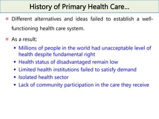 History of Primary Health Care…
¤ Different alternatives and ideas failed to establish a well-
functioning health care system.
¤ As a result;
 Millions of people in the world had unacceptable level of
health despite fundamental right
 Health status of disadvantaged remain low
 Limited health institutions failed to satisfy demand
 Isolated health sector
 Lack of community participation in the care they receive
 