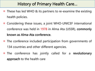 History of Primary Health Care…
¤ These has led WHO & its partners to re-examine the existing
health policies.
¤ Considering these issues, a joint WHO-UNICEF international
conference was held in 1978 in Alma Ata (USSR), commonly
known as Alma-Ata conference.
¤ The conference included participation from governments of
134 countries and other different agencies.
¤ The conference has jointly called for a revolutionary
approach to the health care
 