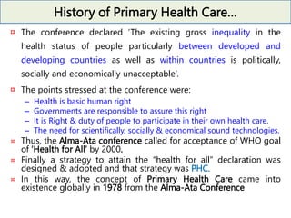 History of Primary Health Care…
¤ The conference declared ‘The existing gross inequality in the
health status of people particularly between developed and
developing countries as well as within countries is politically,
socially and economically unacceptable’.
¤ The points stressed at the conference were:
– Health is basic human right
– Governments are responsible to assure this right
– It is Right & duty of people to participate in their own health care.
– The need for scientifically, socially & economical sound technologies.
¤ Thus, the Alma-Ata conference called for acceptance of WHO goal
of ‘Health for All’ by 2000.
¤ Finally a strategy to attain the “health for all” declaration was
designed & adopted and that strategy was PHC.
¤ In this way, the concept of Primary Health Care came into
existence globally in 1978 from the Alma-Ata Conference
 