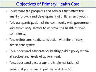 Objectives of Primary Health Care
» To increase the programs and services that affect the
healthy growth and development of children and youth.
» To boost participation of the community with government
and community sectors to improve the health of their
community.
» To develop community satisfaction with the primary
health care system.
» To support and advocate for healthy public policy within
all sectors and levels of government.
» To support and encourage the implementation of
provincial public health policies and direction.
 