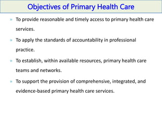 Objectives of Primary Health Care
» To provide reasonable and timely access to primary health care
services.
» To apply the standards of accountability in professional
practice.
» To establish, within available resources, primary health care
teams and networks.
» To support the provision of comprehensive, integrated, and
evidence-based primary health care services.
 