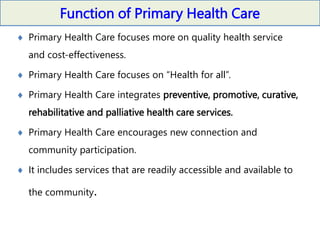 Function of Primary Health Care
 Primary Health Care focuses more on quality health service
and cost-effectiveness.
 Primary Health Care focuses on “Health for all”.
 Primary Health Care integrates preventive, promotive, curative,
rehabilitative and palliative health care services.
 Primary Health Care encourages new connection and
community participation.
 It includes services that are readily accessible and available to
the community.
 