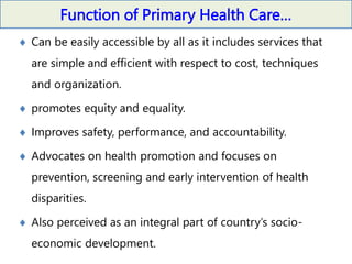 Function of Primary Health Care…
 Can be easily accessible by all as it includes services that
are simple and efficient with respect to cost, techniques
and organization.
 promotes equity and equality.
 Improves safety, performance, and accountability.
 Advocates on health promotion and focuses on
prevention, screening and early intervention of health
disparities.
 Also perceived as an integral part of country’s socio-
economic development.
 