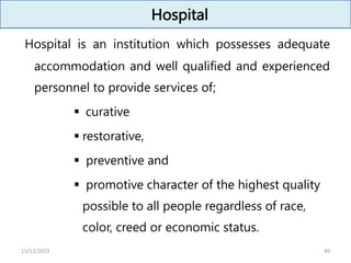 Hospital
Hospital is an institution which possesses adequate
accommodation and well qualified and experienced
personnel to provide services of;
 curative
 restorative,
 preventive and
 promotive character of the highest quality
possible to all people regardless of race,
color, creed or economic status.
40
11/12/2023
 