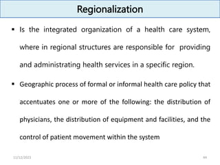 Regionalization
 Is the integrated organization of a health care system,
where in regional structures are responsible for providing
and administrating health services in a specific region.
 Geographic process of formal or informal health care policy that
accentuates one or more of the following: the distribution of
physicians, the distribution of equipment and facilities, and the
control of patient movement within the system
44
11/12/2023
 