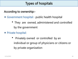 Types of hospitals
According to ownership:-
 Government hospital:- public health hospital
 They are owned, administered and controlled
by the government
 Private hospital:
 Privately owned or controlled by an
individual or group of physicians or citizens or
by private organization
46
11/12/2023
 