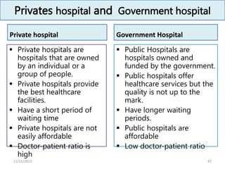 Privates hospital and Government hospital
Private hospital
 Private hospitals are
hospitals that are owned
by an individual or a
group of people.
 Private hospitals provide
the best healthcare
facilities.
 Have a short period of
waiting time
 Private hospitals are not
easily affordable
 Doctor-patient ratio is
high
Government Hospital
 Public Hospitals are
hospitals owned and
funded by the government.
 Public hospitals offer
healthcare services but the
quality is not up to the
mark.
 Have longer waiting
periods.
 Public hospitals are
affordable
 Low doctor-patient ratio
47
11/12/2023
 