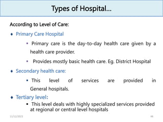 Types of Hospital…
According to Level of Care:
 Primary Care Hospital
 Primary care is the day-to-day health care given by a
health care provider.
 Provides mostly basic health care. Eg. District Hospital
 Secondary health care:
 This level of services are provided in
General hospitals.
 Tertiary level:
 This level deals with highly specialized services provided
at regional or central level hospitals
48
11/12/2023
 