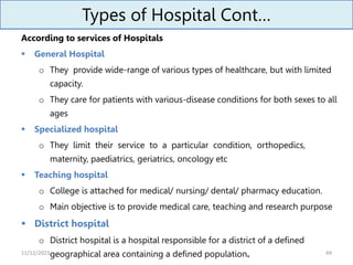 Types of Hospital Cont…
According to services of Hospitals
 General Hospital
o They provide wide-range of various types of healthcare, but with limited
capacity.
o They care for patients with various-disease conditions for both sexes to all
ages
 Specialized hospital
o They limit their service to a particular condition, orthopedics,
maternity, paediatrics, geriatrics, oncology etc
 Teaching hospital
o College is attached for medical/ nursing/ dental/ pharmacy education.
o Main objective is to provide medical care, teaching and research purpose
 District hospital
o District hospital is a hospital responsible for a district of a defined
geographical area containing a defined population. 49
11/12/2023
 