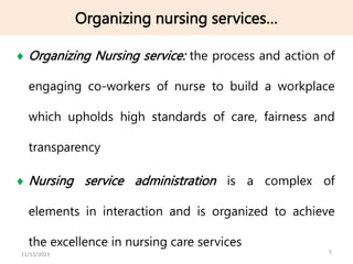 Organizing nursing services…
 Organizing Nursing service: the process and action of
engaging co-workers of nurse to build a workplace
which upholds high standards of care, fairness and
transparency
 Nursing service administration is a complex of
elements in interaction and is organized to achieve
the excellence in nursing care services
5
11/12/2023
 