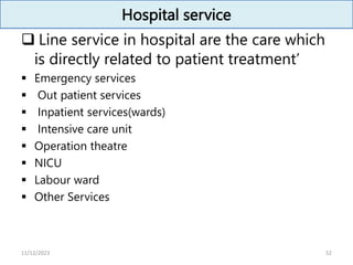 Hospital service
 Line service in hospital are the care which
is directly related to patient treatment’
 Emergency services
 Out patient services
 Inpatient services(wards)
 Intensive care unit
 Operation theatre
 NICU
 Labour ward
 Other Services
52
11/12/2023
 