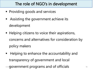 The role of NGO’s in development
 Providing goods and services
 Assisting the government achieve its
development
 Helping citizens to voice their aspirations,
concerns and alternatives for consideration by
policy makers
 Helping to enhance the accountability and
transparency of government and local
government programs and of officials 56
11/12/2023
 