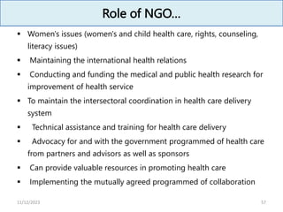 Role of NGO…
 Women's issues (women's and child health care, rights, counseling,
literacy issues)
 Maintaining the international health relations
 Conducting and funding the medical and public health research for
improvement of health service
 To maintain the intersectoral coordination in health care delivery
system
 Technical assistance and training for health care delivery
 Advocacy for and with the government programmed of health care
from partners and advisors as well as sponsors
 Can provide valuable resources in promoting health care
 Implementing the mutually agreed programmed of collaboration
57
11/12/2023
 
