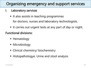 Organizing emergency and support services
I. Laboratory services
 It also assists in teaching programmes
for doctors, nurses and laboratory technologists.
 It carries out urgent tests at any part of day or night.
Functional divisions:
 Hematology
 Microbiology
 Clinical chemistry/ biochemistry
 Histopathologye. Urine and stool analysis
58
11/12/2023
 