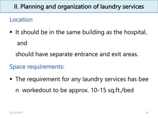 II. Planning and organization of laundry services
Location
 It should be in the same building as the hospital,
and
should have separate entrance and exit areas.
Space requirements:
 The requirement for any laundry services has bee
n workedout to be approx. 10-15 sq.ft./bed
59
11/12/2023
 
