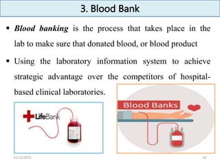 3. Blood Bank
 Blood banking is the process that takes place in the
lab to make sure that donated blood, or blood product
 Using the laboratory information system to achieve
strategic advantage over the competitors of hospital-
based clinical laboratories.
62
11/12/2023
 