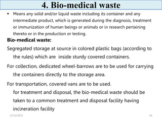 4. Bio-medical waste
 Means any solid and/or liquid waste including its container and any
intermediate product, which is generated during the diagnosis, treatment
or immunization of human beings or animals or in research pertaining
thereto or in the production or testing.
Bio-medical waste:
Segregated storage at source in colored plastic bags (according to
the rules) which are inside sturdy covered containers.
For collection, dedicated wheel-barrows are to be used for carrying
the containers directly to the storage area.
For transportation, covered vans are to be used.
for treatment and disposal, the bio-medical waste should be
taken to a common treatment and disposal facility having
incineration facility
64
11/12/2023
 