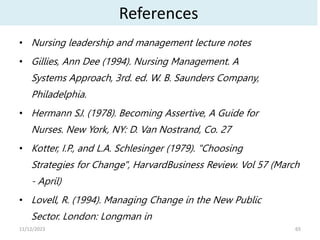 References
• Nursing leadership and management lecture notes
• Gillies, Ann Dee (1994). Nursing Management. A
Systems Approach, 3rd. ed. W. B. Saunders Company,
Philadelphia.
• Hermann SJ. (1978). Becoming Assertive, A Guide for
Nurses. New York, NY: D. Van Nostrand, Co. 27
• Kotter, I.P., and L.A. Schlesinger (1979). "Choosing
Strategies for Change", HarvardBusiness Review. Vol 57 (March
- April)
• Lovell, R. (1994). Managing Change in the New Public
Sector. London: Longman in
65
11/12/2023
 