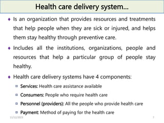 Health care delivery system…
 Is an organization that provides resources and treatments
that help people when they are sick or injured, and helps
them stay healthy through preventive care.
 Includes all the institutions, organizations, people and
resources that help a particular group of people stay
healthy.
 Health care delivery systems have 4 components:
¤ Services: Health care assistance available
¤ Consumers: People who require health care
¤ Personnel (providers): All the people who provide health care
¤ Payment: Method of paying for the health care
11/12/2023 7
 