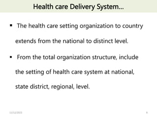 Health care Delivery System…
 The health care setting organization to country
extends from the national to distinct level.
 From the total organization structure, include
the setting of health care system at national,
state district, regional, level.
8
11/12/2023
 