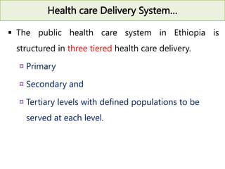 Health care Delivery System…
 The public health care system in Ethiopia is
structured in three tiered health care delivery.
¤ Primary
¤ Secondary and
¤ Tertiary levels with defined populations to be
served at each level.
 