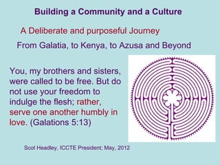 Building a Community and a Culture

  A Deliberate and purposeful Journey
 From Galatia, to Kenya, to Azusa and Beyond


You, my brothers and sisters,
were called to be free. But do
not use your freedom to
indulge the flesh; rather,
serve one another humbly in
love. (Galations 5:13)

   Scot Headley, ICCTE President; May, 2012
 