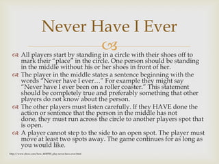  All players start by standing in a circle with their shoes off to
mark their “place” in the circle. One person should be standing
in the middle without his or her shoes in front of her.
 The player in the middle states a sentence beginning with the
words “Never have I ever…” For example they might say
“Never have I ever been on a roller coaster.” This statement
should be completely true and preferably something that other
players do not know about the person.
 The other players must listen carefully. If they HAVE done the
action or sentence that the person in the middle has not
done, they must run across the circle to another players spot that
is open.
 A player cannot step to the side to an open spot. The player must
move at least two spots away. The game continues for as long as
you would like.
Never Have I Ever
http://www.ehow.com/how_4450702_play-never-have-ever.html
 